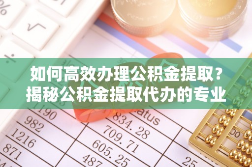 杨陵如何高效办理公积金提取？揭秘公积金提取代办的专业服务
