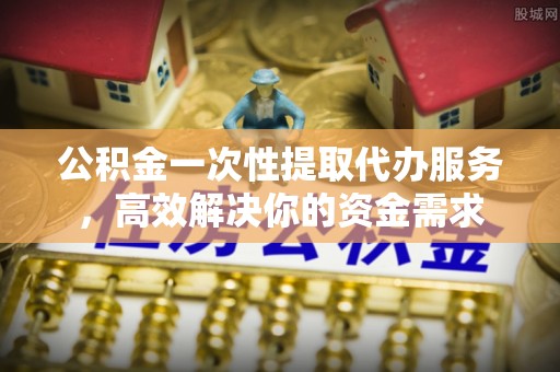 杨陵公积金一次性提取代办服务，高效解决你的资金需求
