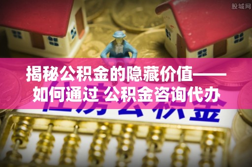 杨陵揭秘公积金的隐藏价值——如何通过 公积金咨询代办提取 优化财富管理