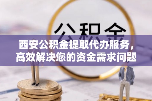 杨陵西安公积金提取代办服务，高效解决您的资金需求问题