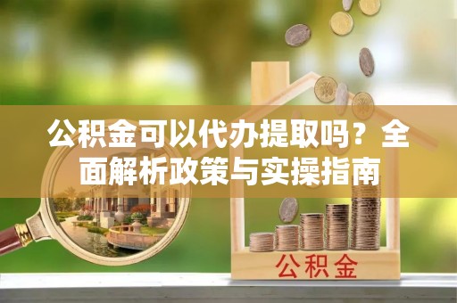 杨陵公积金可以代办提取吗？全面解析政策与实操指南