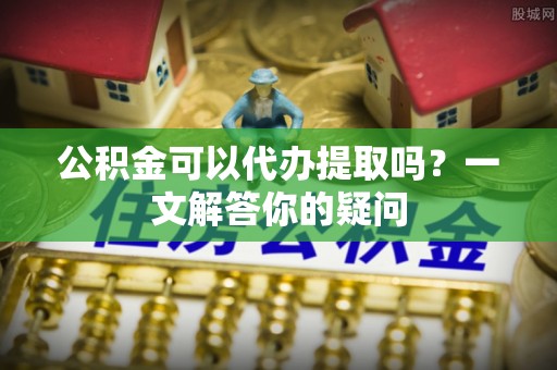 杨陵公积金可以代办提取吗？一文解答你的疑问