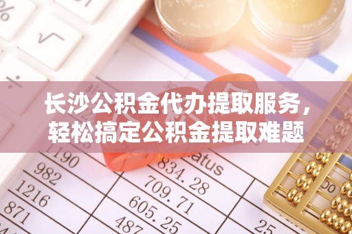 杨陵长沙公积金代办提取服务，轻松搞定公积金提取难题