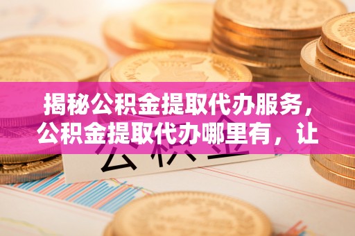 杨陵揭秘公积金提取代办服务，公积金提取代办哪里有，让你省时省心的解决方案
