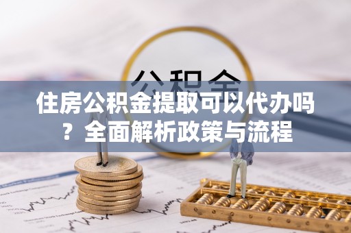 杨陵住房公积金提取可以代办吗？全面解析政策与流程