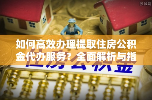 杨陵如何高效办理提取住房公积金代办服务？全面解析与指南