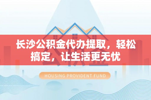 杨陵长沙公积金代办提取，轻松搞定，让生活更无忧