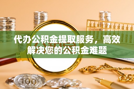 杨陵代办公积金提取服务，高效解决您的公积金难题