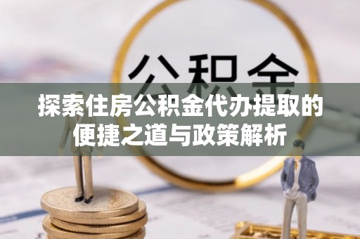 杨陵探索住房公积金代办提取的便捷之道与政策解析