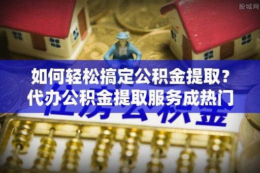 杨陵如何轻松搞定公积金提取？代办公积金提取服务成热门选择