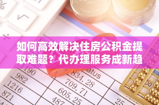 杨陵如何高效解决住房公积金提取难题？代办理服务成新趋势