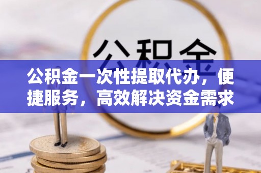 杨陵公积金一次性提取代办，便捷服务，高效解决资金需求