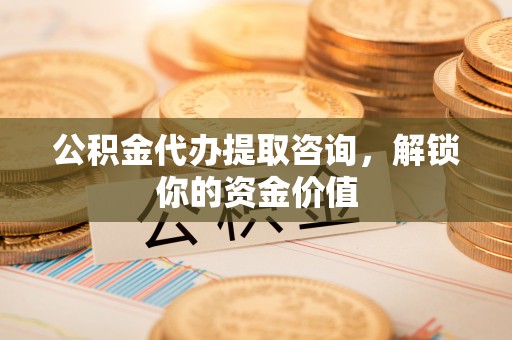 杨陵公积金代办提取咨询，解锁你的资金价值