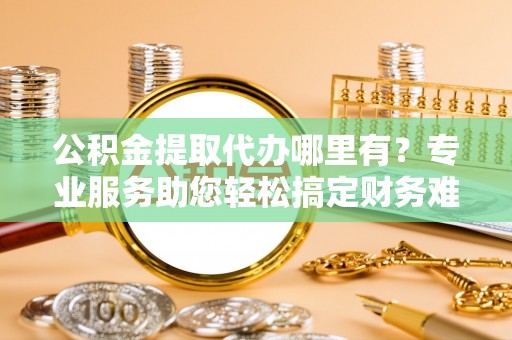 杨陵公积金提取代办哪里有？专业服务助您轻松搞定财务难题