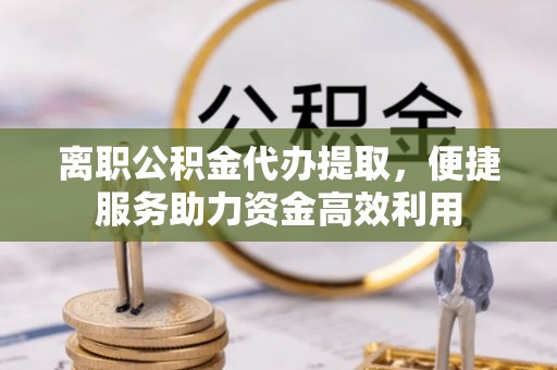 杨陵离职公积金代办提取，便捷服务助力资金高效利用
