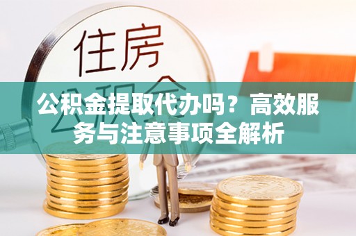 杨陵公积金提取代办吗？高效服务与注意事项全解析