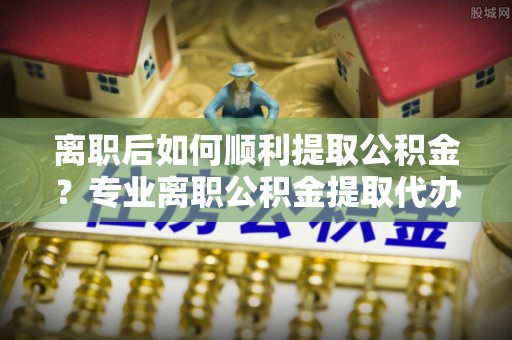 杨陵离职后如何顺利提取公积金？专业离职公积金提取代办服务指南