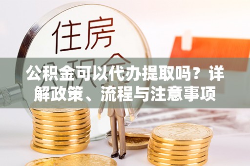 杨陵公积金可以代办提取吗？详解政策、流程与注意事项