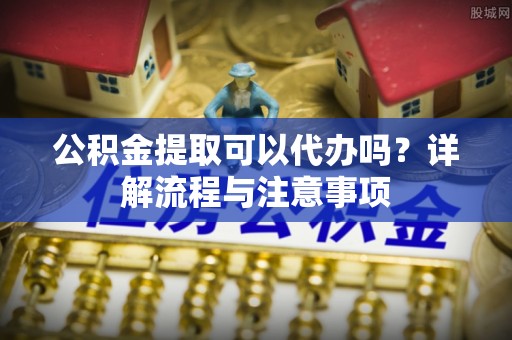 杨陵公积金提取可以代办吗？详解流程与注意事项