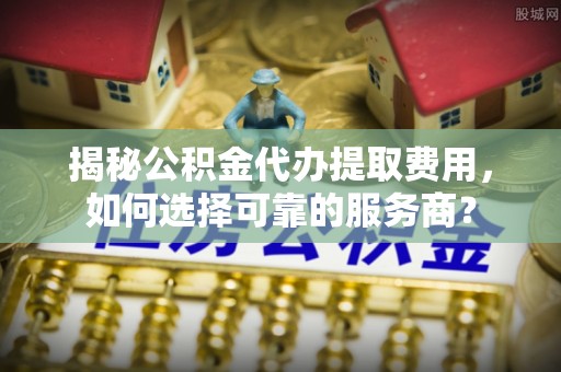 杨陵揭秘公积金代办提取费用，如何选择可靠的服务商？