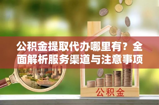 杨陵公积金提取代办哪里有？全面解析服务渠道与注意事项