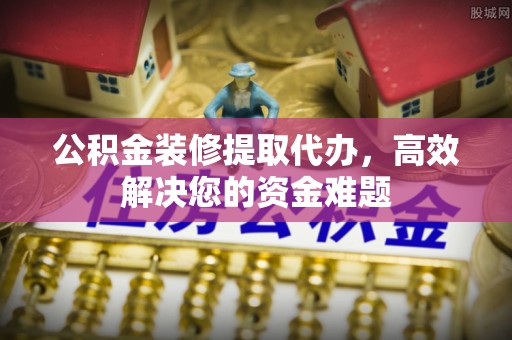 杨陵公积金装修提取代办，高效解决您的资金难题