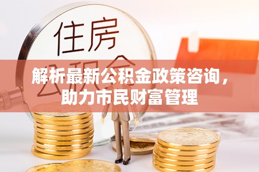 杨陵解析最新公积金政策咨询，助力市民财富管理