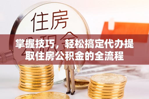 杨陵掌握技巧，轻松搞定代办提取住房公积金的全流程