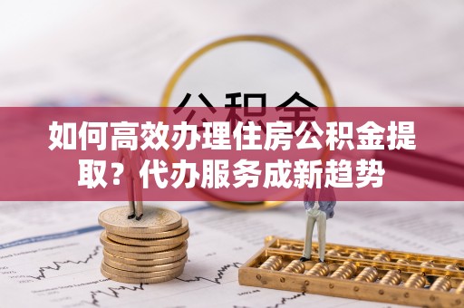 杨陵如何高效办理住房公积金提取？代办服务成新趋势