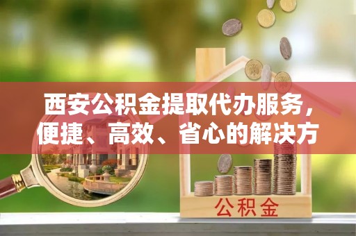 杨陵西安公积金提取代办服务，便捷、高效、省心的解决方案