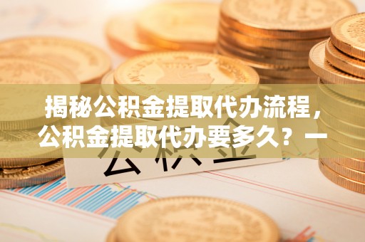 杨陵揭秘公积金提取代办流程，公积金提取代办要多久？一文读懂