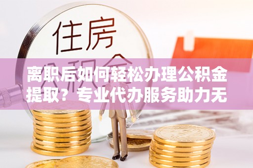 杨陵离职后如何轻松办理公积金提取？专业代办服务助力无忧