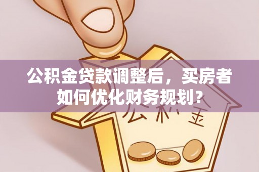 杨陵公积金贷款调整后，买房者如何优化财务规划？