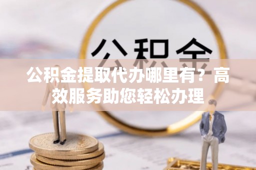 杨陵公积金提取代办哪里有？高效服务助您轻松办理