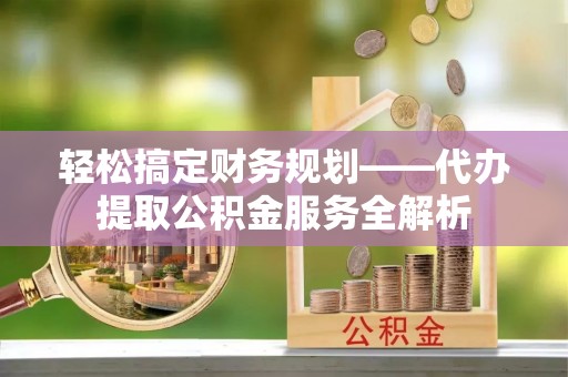 杨陵轻松搞定财务规划——代办提取公积金服务全解析