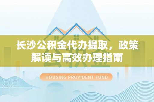 杨陵长沙公积金代办提取，政策解读与高效办理指南