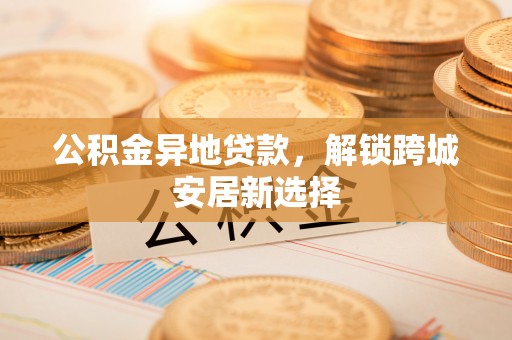杨陵公积金异地贷款，解锁跨城安居新选择