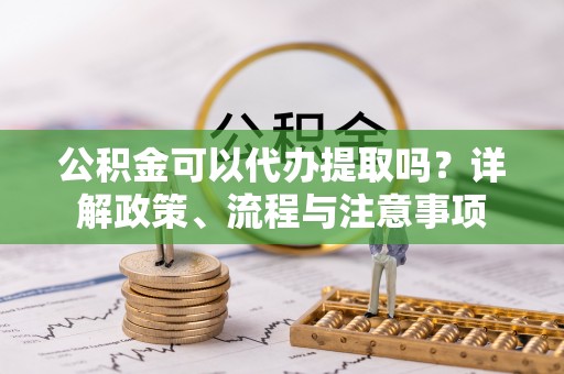 杨陵公积金可以代办提取吗？详解政策、流程与注意事项