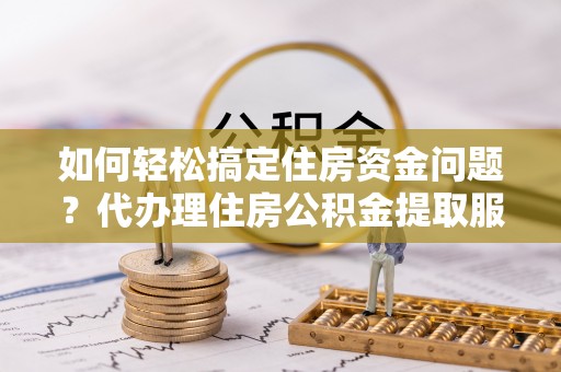 杨陵如何轻松搞定住房资金问题？代办理住房公积金提取服务全解析