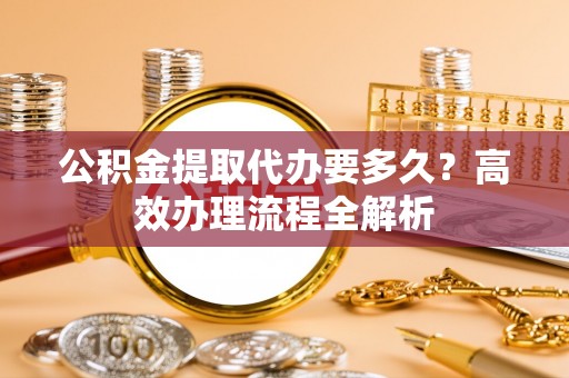 杨陵公积金提取代办要多久？高效办理流程全解析