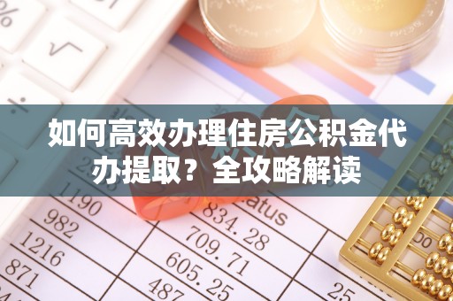 杨陵如何高效办理住房公积金代办提取？全攻略解读