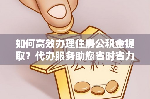 杨陵如何高效办理住房公积金提取？代办服务助您省时省力