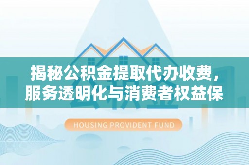杨陵揭秘公积金提取代办收费，服务透明化与消费者权益保障