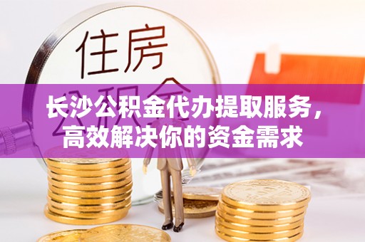 杨陵长沙公积金代办提取服务，高效解决你的资金需求
