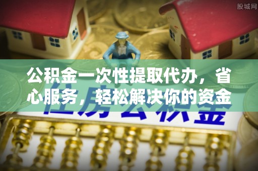 杨陵公积金一次性提取代办，省心服务，轻松解决你的资金需求