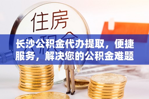 杨陵长沙公积金代办提取，便捷服务，解决您的公积金难题
