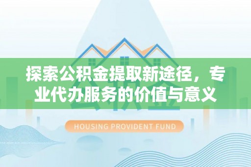 杨陵探索公积金提取新途径，专业代办服务的价值与意义