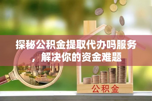 杨陵探秘公积金提取代办吗服务，解决你的资金难题