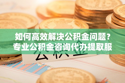 杨陵如何高效解决公积金问题？专业公积金咨询代办提取服务来帮你