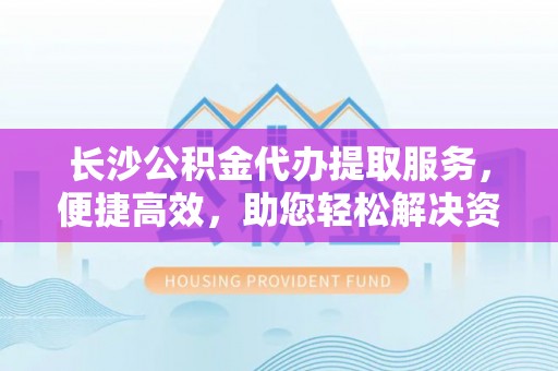 杨陵长沙公积金代办提取服务，便捷高效，助您轻松解决资金需求